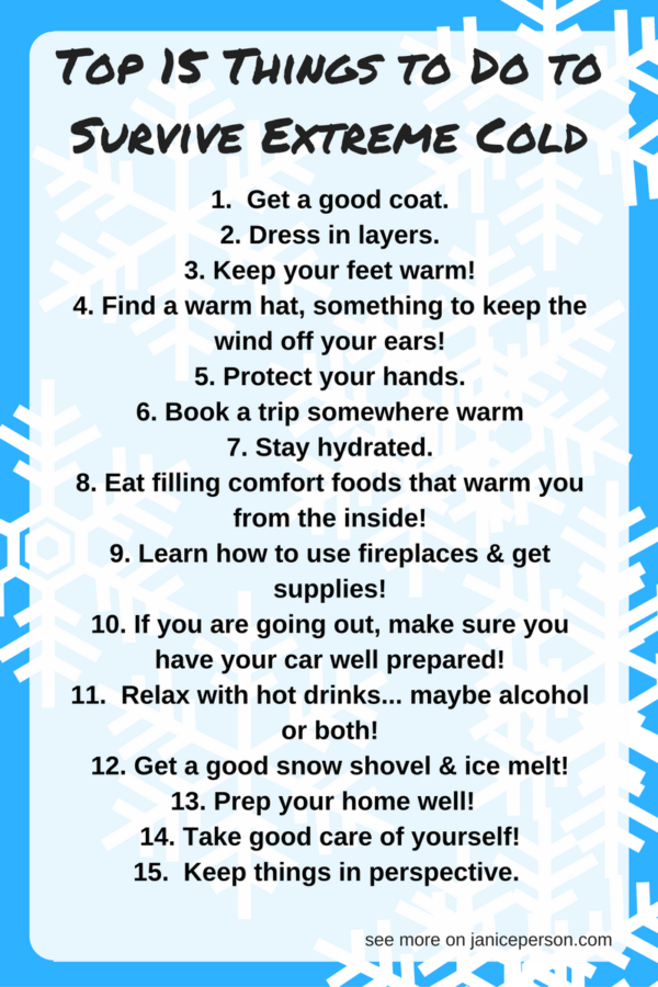 surviv-extreme-cold "width =" 354 "height =" 530 "srcset =" https://ecobrumi.fr/wp-content/uploads/2019/11/Top-15-des-choses-que-vous-pouvez-faire-pour-survivre.png 600w, https: //janiceperson.com/wp-content/uploads/2014/01/survive-extreme-cold-300x450.png 300w, https://janiceperson.com/wp-content/uploads/2014/01/survive-extreme-cold -768x1152.png 768w, https://janiceperson.com/wp-content/uploads/2014/01/survive-extreme-cold.png 800w "tailles =" (largeur maximale: 354 pixels), 100vw, 354 pixels "/> 1 . <strong>Obtenez un bon manteau.</strong> Pour moi, un bon manteau signifie un qui peut être fermé par des boutons ou une fermeture à glissière. Il devrait pouvoir supporter le vent (pas la brise) sans le laisser pénétrer. Et vous voulez être sûr qu'il puisse se blottir autour de votre cou.</p>
<p><strong>2. Robe en couches</strong>. Souvent, les gens (y compris moi-même) trouvent ce chandail très lourd ou quoi que ce soit et décident que c’est une excellente défense. Peut être pas. Une seule couche est plus susceptible de laisser entrer de l'air froid et de l'air chaud. Si vous avez une combinaison de couches, vous êtes plus susceptible de garder votre corps chaud et froid. Debbie Lyons-Blythe dit que les couches sont un must pour elle aussi car elle travaille le bétail! Carolyn Olson, qui vit à Minnesota, me donne des détails: «J’utilise des collants de course pour ma couche de base lorsque je sors dans le froid pendant un moment. Ils sont respirants, faciles à enfiler et sont meilleurs que le tissage gaufré pour vous garder au chaud. "</p>
<p><strong>3. Gardez vos pieds au chaud! </strong>Seigneur sait que c'est une priorité absolue! Emily Zweber et moi sommes de grands fans des chaussettes SmartWool. Et Kelly Rivard souligne les bonnes bottes d'hiver: semelle résistante à l'eau, antidérapante et bien doublée! C’est tellement important pour moi que j’en ai quelques paires et que je devienne une de ces personnes… des personnes qui portent des bottes Ugg! Mes amies ont tendance à avoir d'autres allégeances – Leah Beyer recommande North Face, Debbie, une artiste de Arctic Muckboots, et Katie Pinke aime les chaussettes UnderArmour ColdGear et les bottes de neige Kamik! Oh et j’ai des chaussures de maison en peau de mouton qui sont géniales quand je suis chez moi!<br /><strong><img decoding=